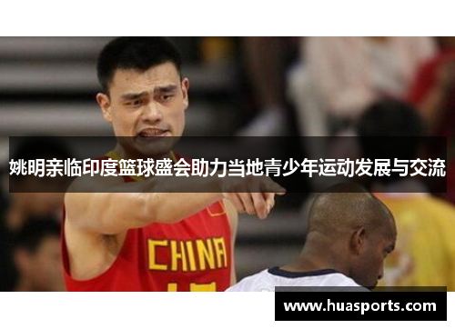 姚明亲临印度篮球盛会助力当地青少年运动发展与交流