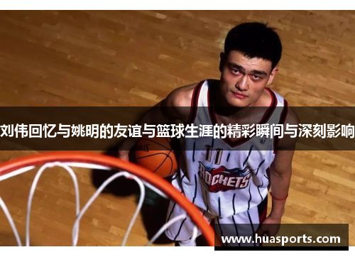刘伟回忆与姚明的友谊与篮球生涯的精彩瞬间与深刻影响
